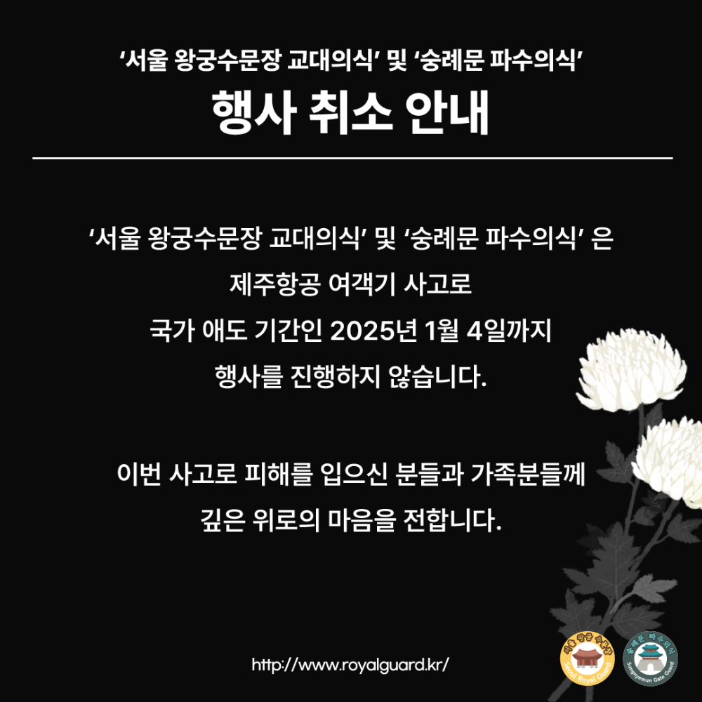 '서울 왕궁수문장 교대의식' 및 '숭례문 파수의식' 행사 취소 안내 '서울 왕궁수문장 교대의식' 및 '숭례문 파수의식'은 제주항공 여객기 사고로 국가 애도 기간인 2025년 1월 4일까지 행사를 진행하지 않습니다. 이번 사고로 피해를 입으신 분들과 가족분들께 깊은 위로의 마음을 전합니다. http://www.royalguard.kr/