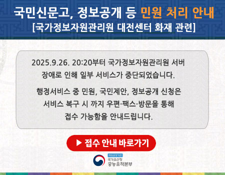 국민신문고, 정보공개 등 민원 처리 안내
[국가정보자원관리원 대전센터 화재 관련]
2025.9.26. 20:20부터 국가정보자원관리원 서버
장애로 인해 일부 서비스가 중단되었습니다.
행정서비스 중 민원, 국민제안, 정보공개 신청은
서비스 복구 시 까지 우편·팩스·방문을 통해 
접수 가능함을 안내드립니다.
▶ 접수 안내 바로가기
-국가유산청-