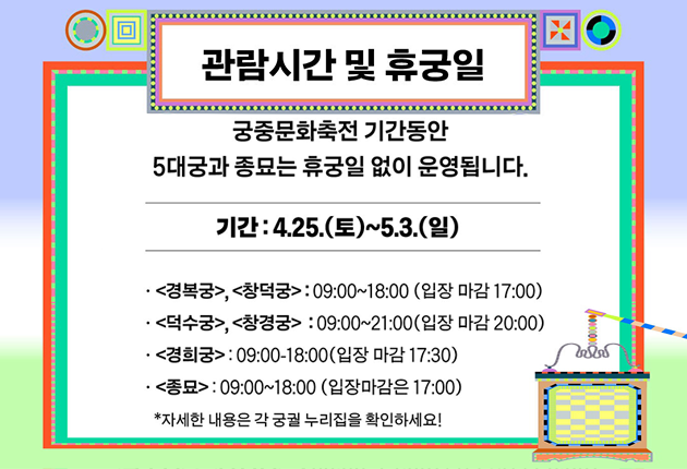 관람시간 및 휴궁일

궁중문화축전 기간동안 5대궁과 종묘는 휴궁일 없이 운영됩니다.

기간: 4.25.(토)~5.3.(일)
- 경복궁, 창덕궁: 09:00~18:00 (입장마감 17:00)
- 덕수궁, 창경궁: 09:00~21:00 (입장마감 20:00)
- 경희궁: 09:00~18:00 (입장마감 17:30)
- 종묘:  09:00~18:00 (입장마감 17:00)

* 자세한 내용은 각 궁궐 누리집을 확인하세요!